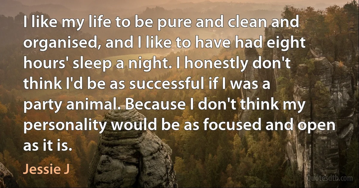 I like my life to be pure and clean and organised, and I like to have had eight hours' sleep a night. I honestly don't think I'd be as successful if I was a party animal. Because I don't think my personality would be as focused and open as it is. (Jessie J)