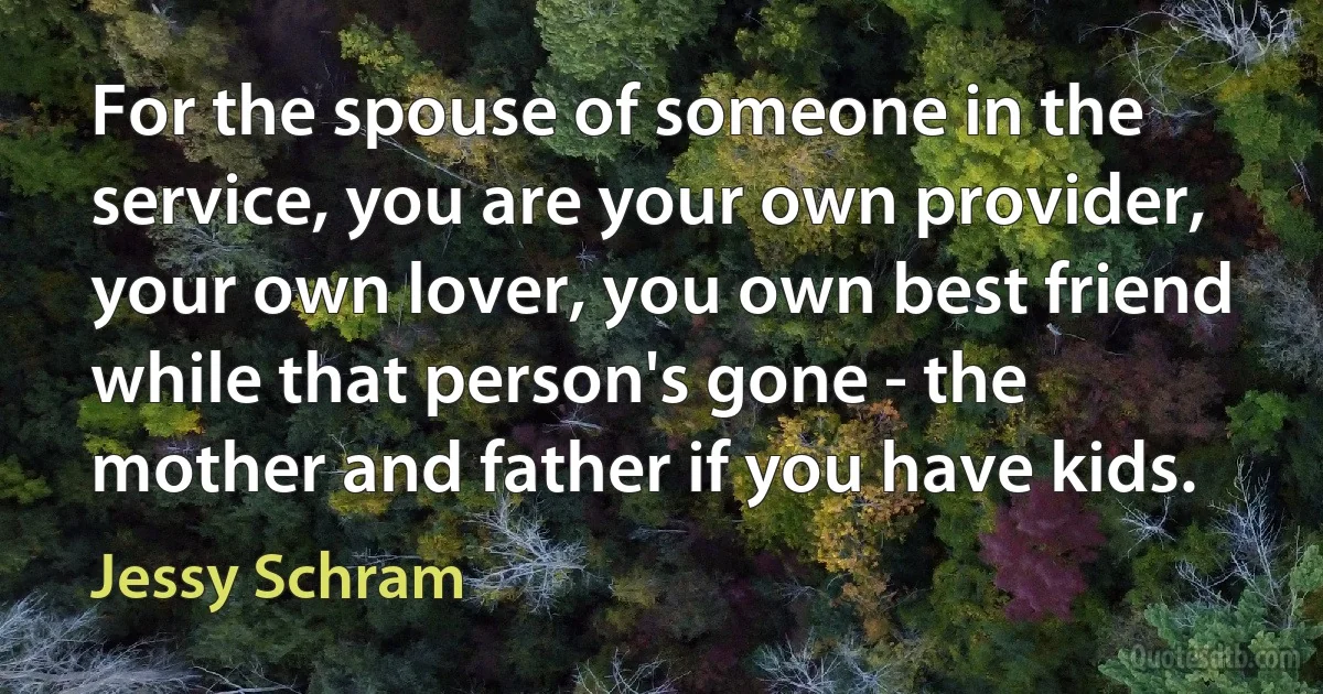 For the spouse of someone in the service, you are your own provider, your own lover, you own best friend while that person's gone - the mother and father if you have kids. (Jessy Schram)