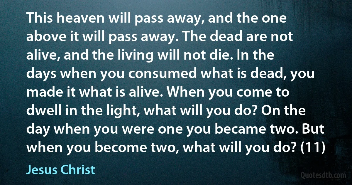 This heaven will pass away, and the one above it will pass away. The dead are not alive, and the living will not die. In the days when you consumed what is dead, you made it what is alive. When you come to dwell in the light, what will you do? On the day when you were one you became two. But when you become two, what will you do? (11) (Jesus Christ)