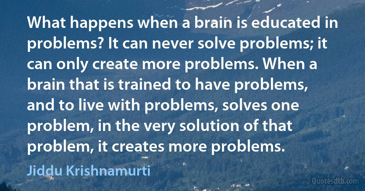 What happens when a brain is educated in problems? It can never solve problems; it can only create more problems. When a brain that is trained to have problems, and to live with problems, solves one problem, in the very solution of that problem, it creates more problems. (Jiddu Krishnamurti)