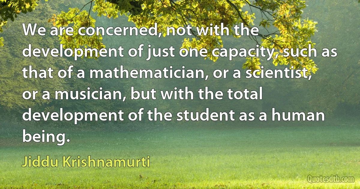 We are concerned, not with the development of just one capacity, such as that of a mathematician, or a scientist, or a musician, but with the total development of the student as a human
being. (Jiddu Krishnamurti)