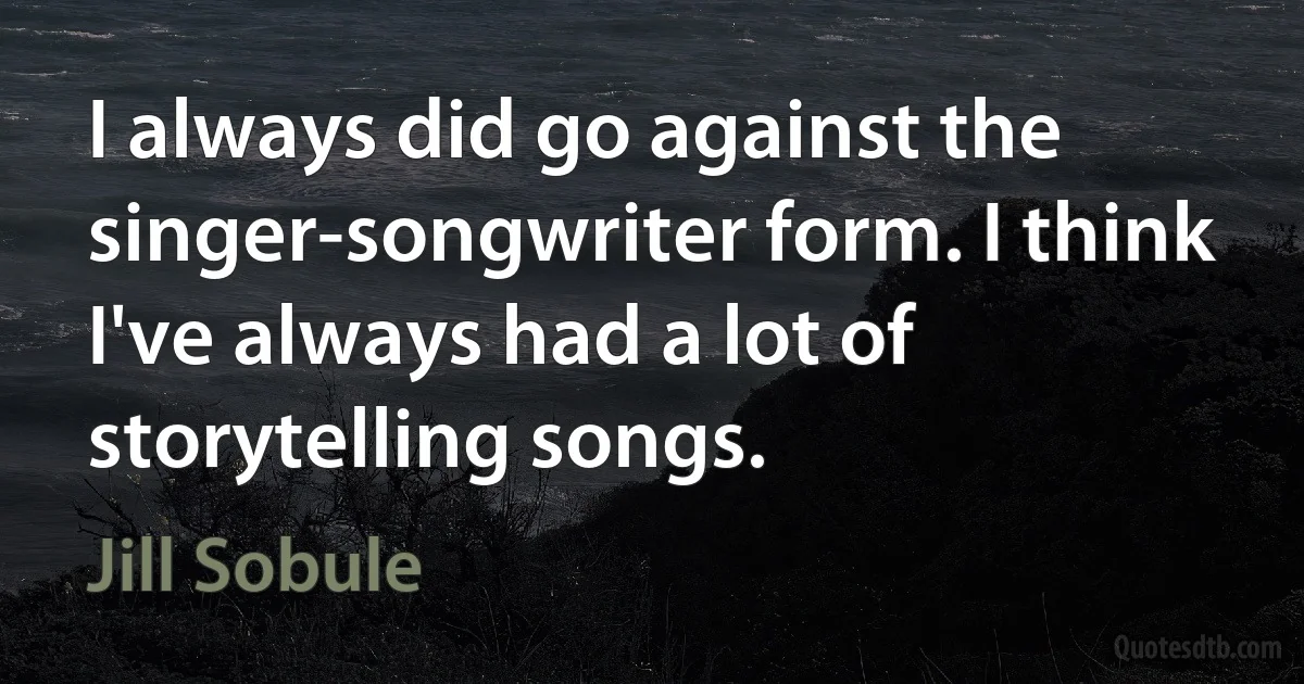 I always did go against the singer-songwriter form. I think I've always had a lot of storytelling songs. (Jill Sobule)