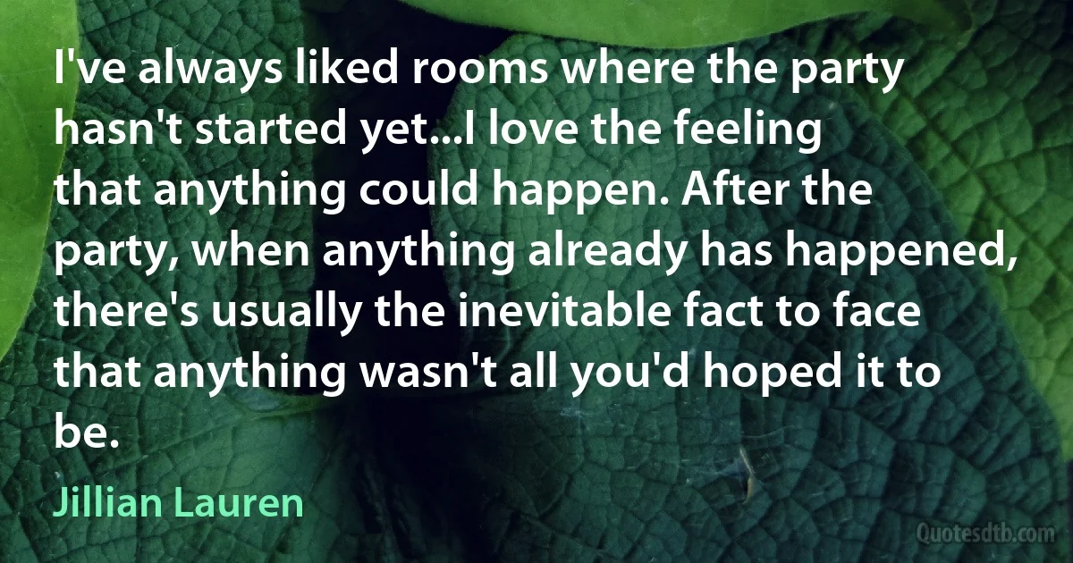 I've always liked rooms where the party hasn't started yet...I love the feeling that anything could happen. After the party, when anything already has happened, there's usually the inevitable fact to face that anything wasn't all you'd hoped it to be. (Jillian Lauren)