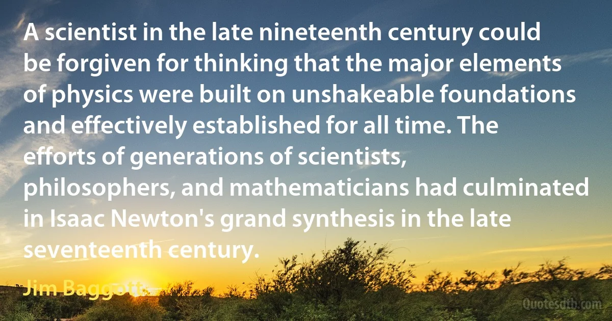 A scientist in the late nineteenth century could be forgiven for thinking that the major elements of physics were built on unshakeable foundations and effectively established for all time. The efforts of generations of scientists, philosophers, and mathematicians had culminated in Isaac Newton's grand synthesis in the late seventeenth century. (Jim Baggott)