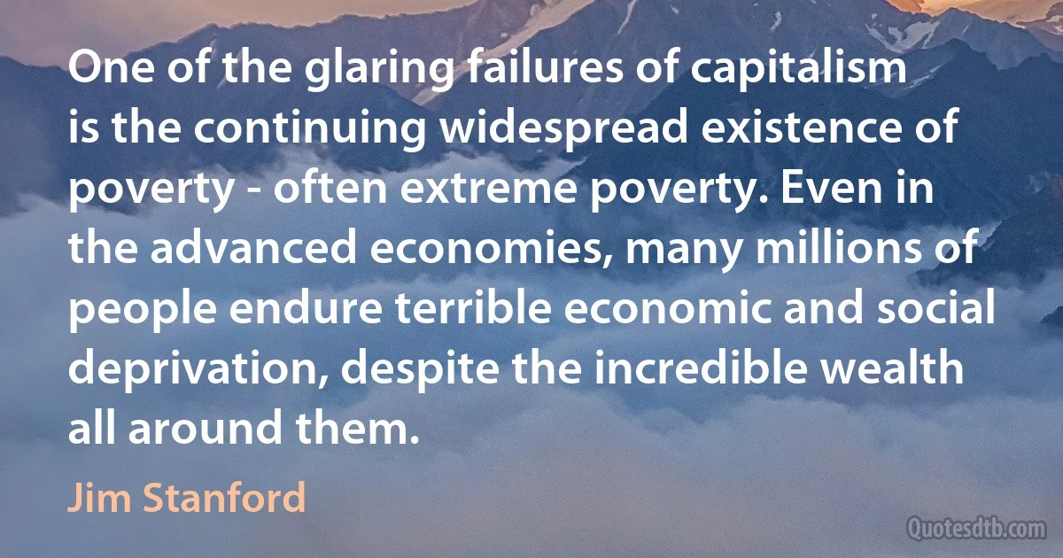 One of the glaring failures of capitalism is the continuing widespread existence of poverty - often extreme poverty. Even in the advanced economies, many millions of people endure terrible economic and social deprivation, despite the incredible wealth all around them. (Jim Stanford)