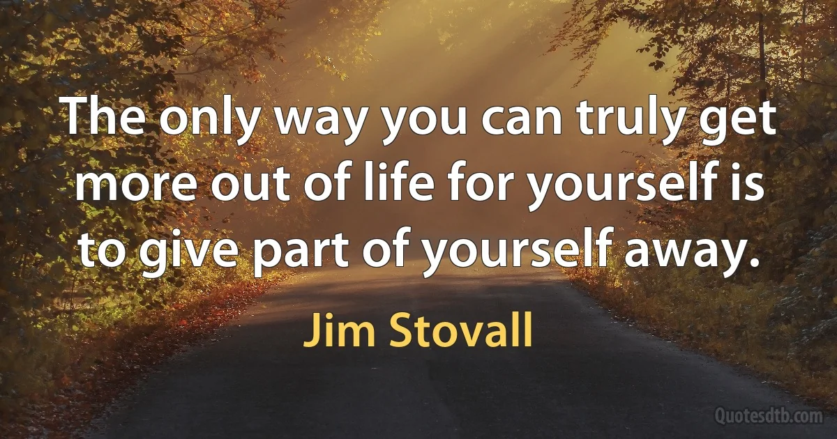 The only way you can truly get more out of life for yourself is to give part of yourself away. (Jim Stovall)