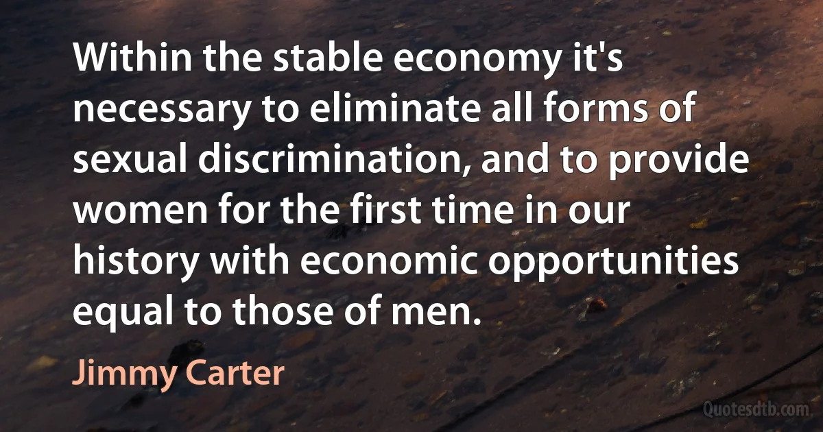 Within the stable economy it's necessary to eliminate all forms of sexual discrimination, and to provide women for the first time in our history with economic opportunities equal to those of men. (Jimmy Carter)