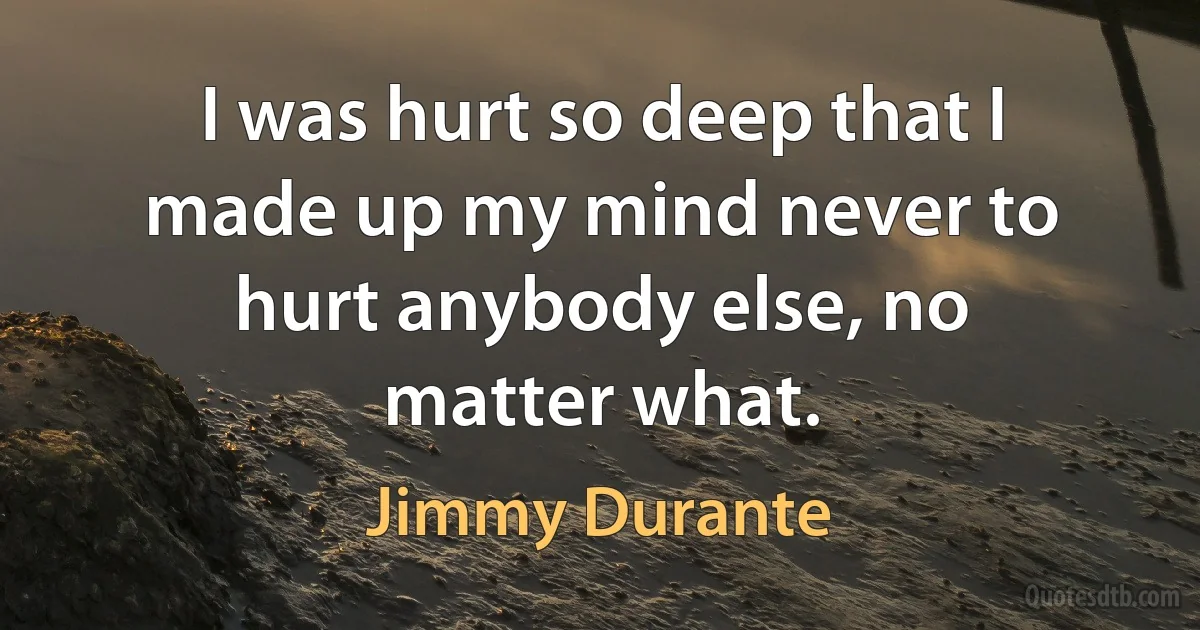 I was hurt so deep that I made up my mind never to hurt anybody else, no matter what. (Jimmy Durante)