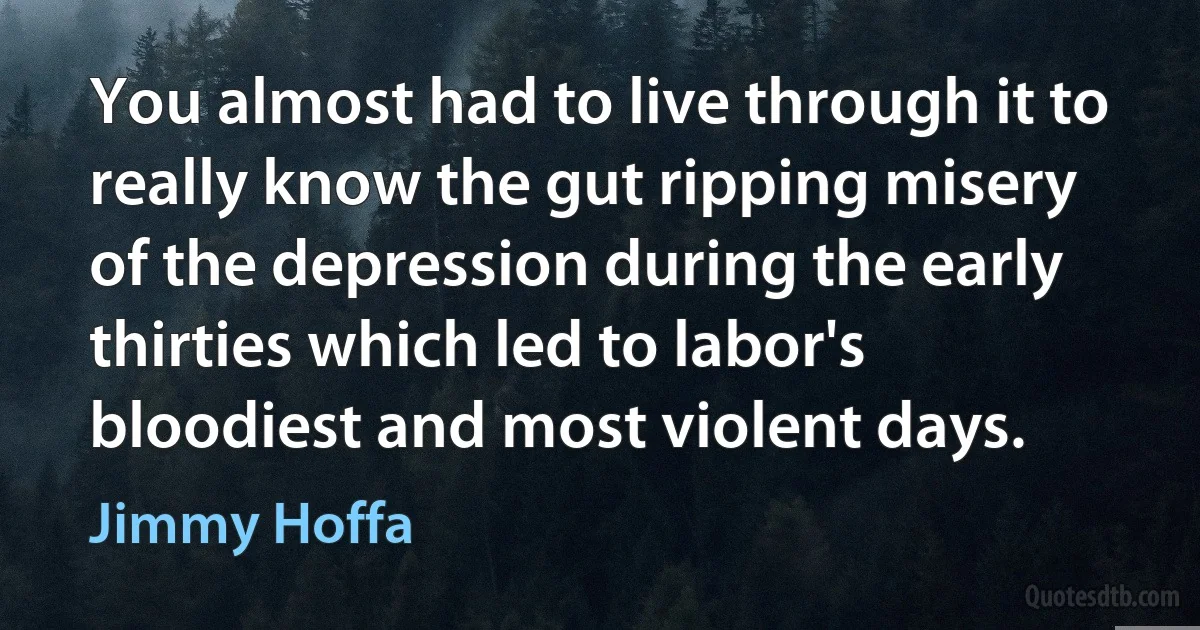 You almost had to live through it to really know the gut ripping misery of the depression during the early thirties which led to labor's bloodiest and most violent days. (Jimmy Hoffa)