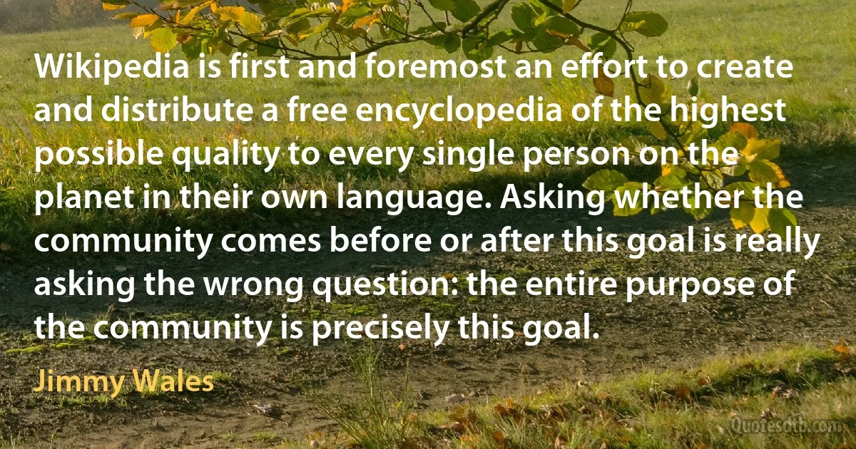 Wikipedia is first and foremost an effort to create and distribute a free encyclopedia of the highest possible quality to every single person on the planet in their own language. Asking whether the community comes before or after this goal is really asking the wrong question: the entire purpose of the community is precisely this goal. (Jimmy Wales)