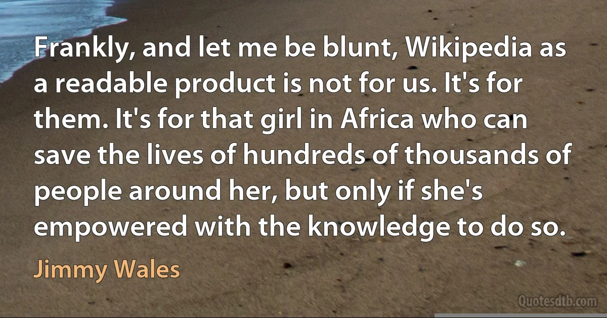 Frankly, and let me be blunt, Wikipedia as a readable product is not for us. It's for them. It's for that girl in Africa who can save the lives of hundreds of thousands of people around her, but only if she's empowered with the knowledge to do so. (Jimmy Wales)