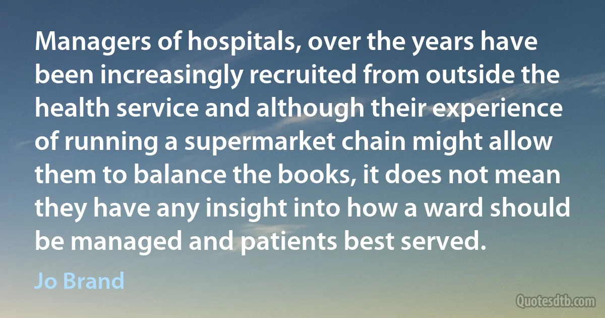 Managers of hospitals, over the years have been increasingly recruited from outside the health service and although their experience of running a supermarket chain might allow them to balance the books, it does not mean they have any insight into how a ward should be managed and patients best served. (Jo Brand)