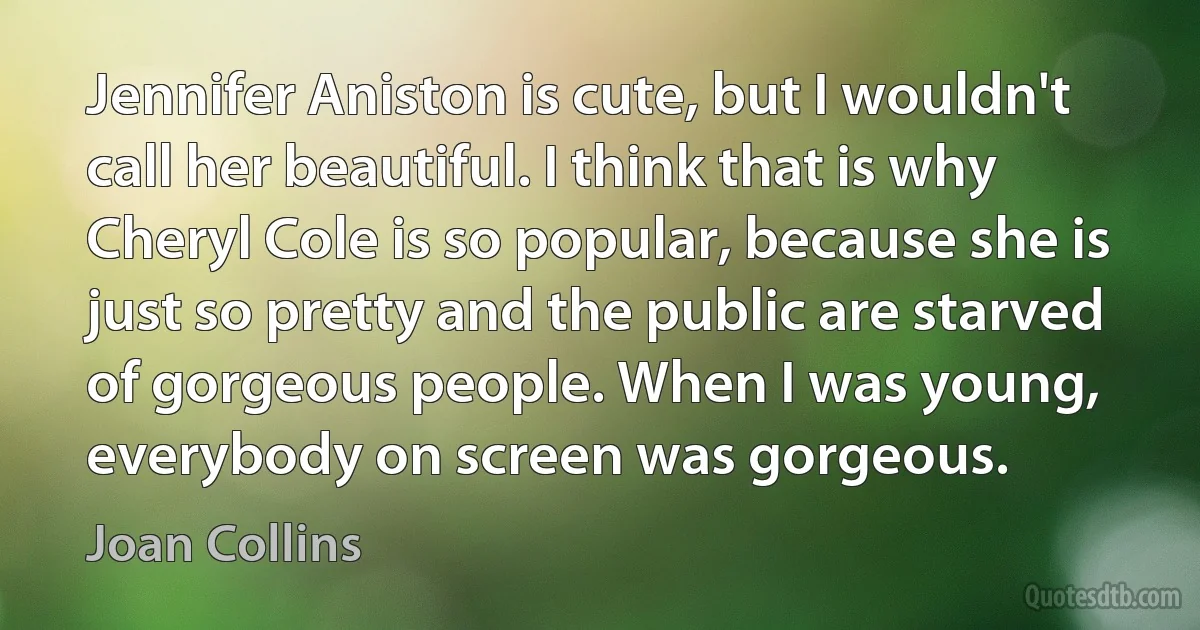 Jennifer Aniston is cute, but I wouldn't call her beautiful. I think that is why Cheryl Cole is so popular, because she is just so pretty and the public are starved of gorgeous people. When I was young, everybody on screen was gorgeous. (Joan Collins)