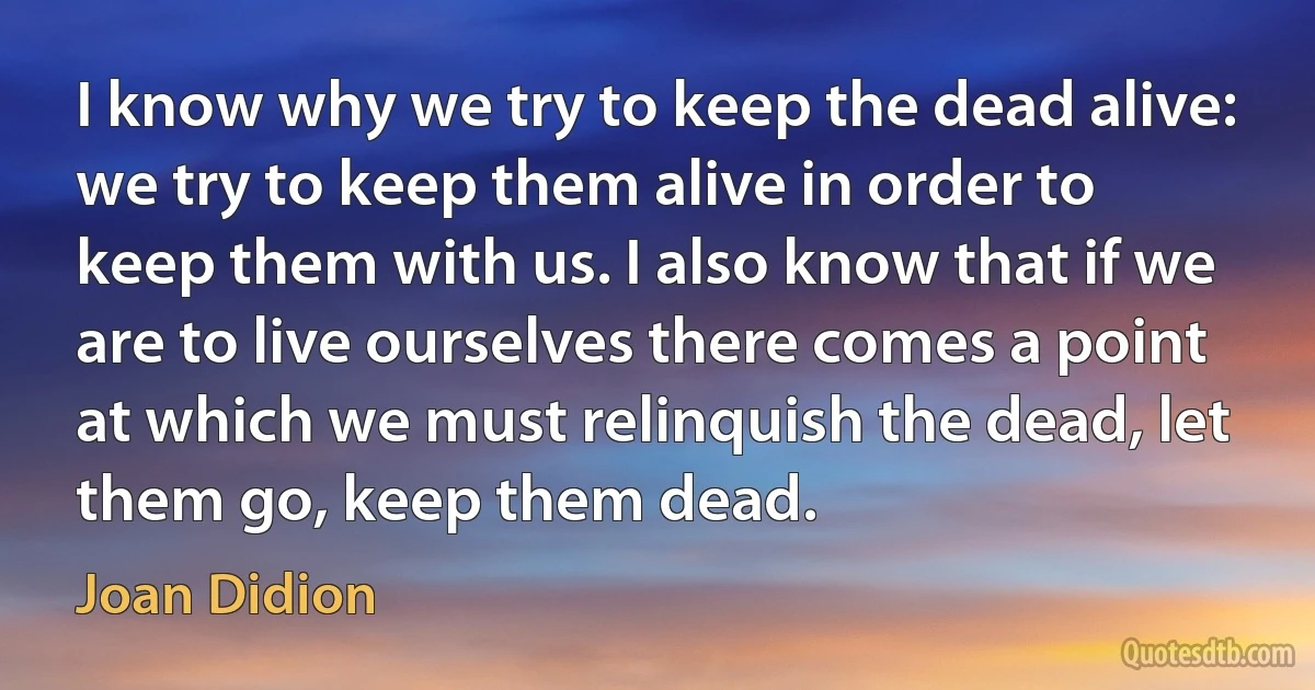 I know why we try to keep the dead alive: we try to keep them alive in order to keep them with us. I also know that if we are to live ourselves there comes a point at which we must relinquish the dead, let them go, keep them dead. (Joan Didion)