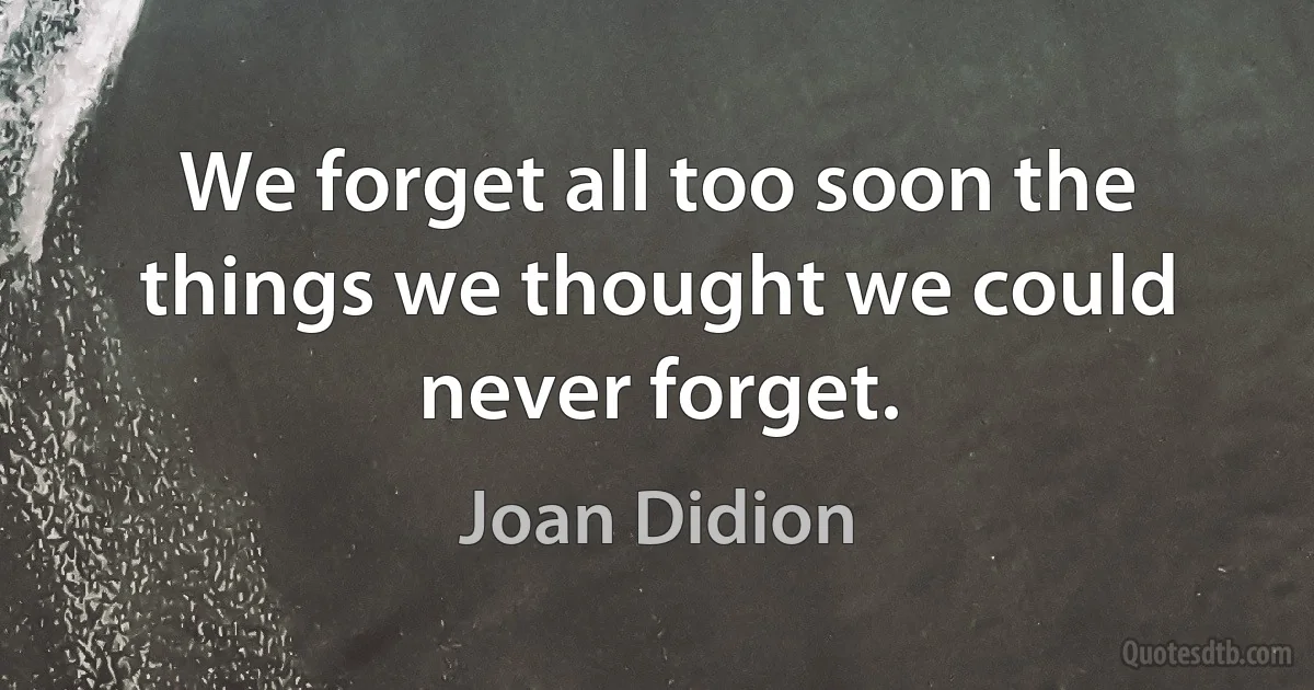 We forget all too soon the things we thought we could never forget. (Joan Didion)