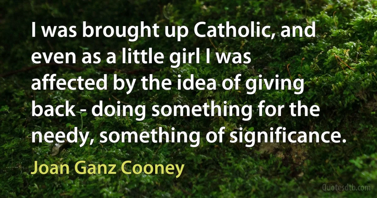 I was brought up Catholic, and even as a little girl I was affected by the idea of giving back - doing something for the needy, something of significance. (Joan Ganz Cooney)