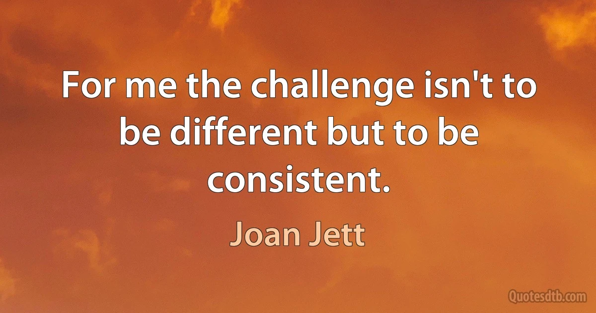 For me the challenge isn't to be different but to be consistent. (Joan Jett)