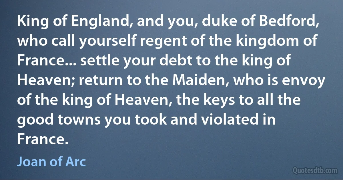 King of England, and you, duke of Bedford, who call yourself regent of the kingdom of France... settle your debt to the king of Heaven; return to the Maiden, who is envoy of the king of Heaven, the keys to all the good towns you took and violated in France. (Joan of Arc)