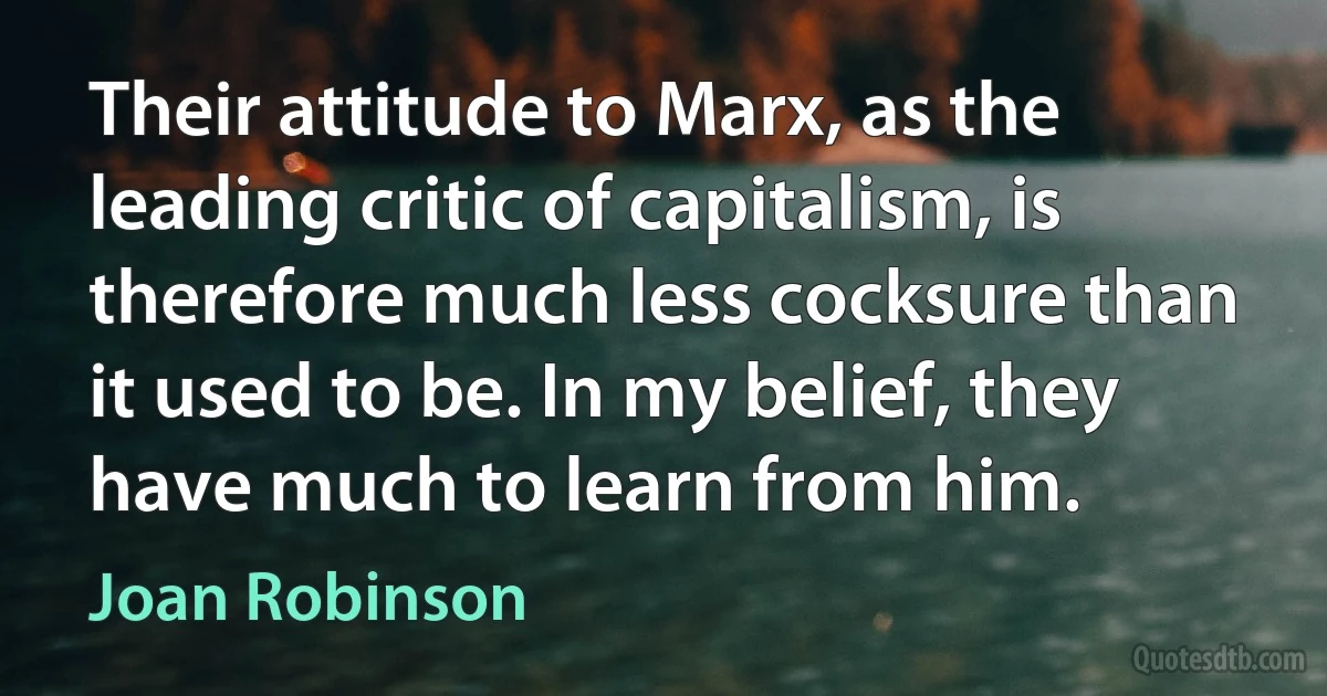 Their attitude to Marx, as the leading critic of capitalism, is therefore much less cocksure than it used to be. In my belief, they have much to learn from him. (Joan Robinson)