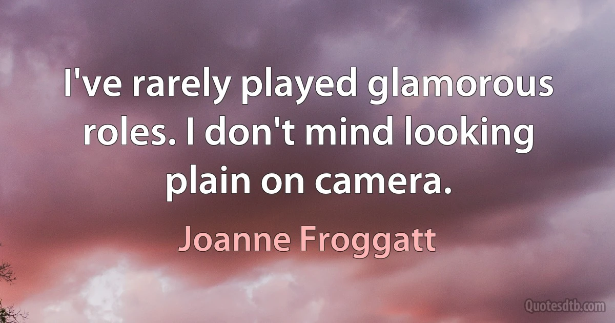 I've rarely played glamorous roles. I don't mind looking plain on camera. (Joanne Froggatt)