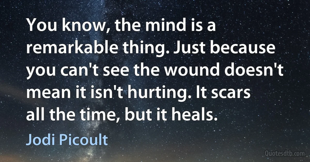 You know, the mind is a remarkable thing. Just because you can't see the wound doesn't mean it isn't hurting. It scars all the time, but it heals. (Jodi Picoult)