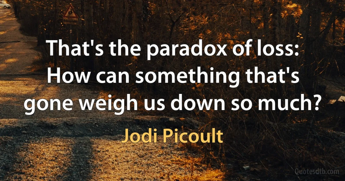 That's the paradox of loss: How can something that's gone weigh us down so much? (Jodi Picoult)