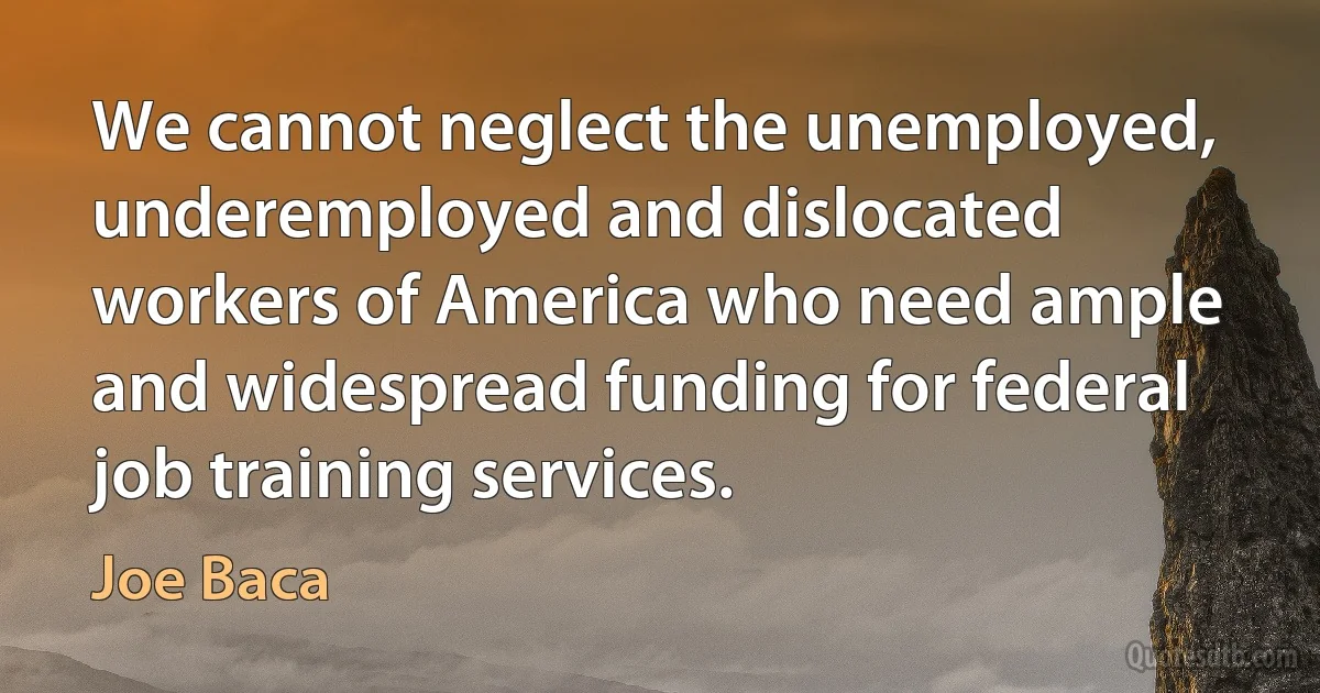 We cannot neglect the unemployed, underemployed and dislocated workers of America who need ample and widespread funding for federal job training services. (Joe Baca)