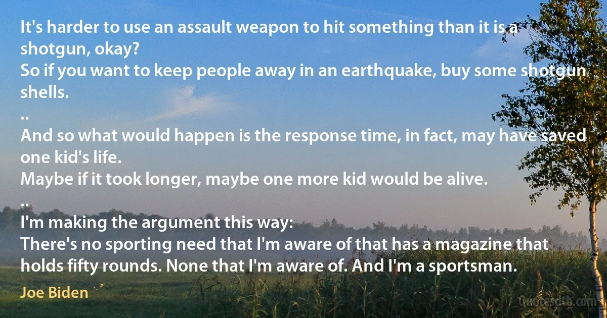 It's harder to use an assault weapon to hit something than it is a shotgun, okay?
So if you want to keep people away in an earthquake, buy some shotgun shells.
..
And so what would happen is the response time, in fact, may have saved one kid's life.
Maybe if it took longer, maybe one more kid would be alive.
..
I'm making the argument this way:
There's no sporting need that I'm aware of that has a magazine that holds fifty rounds. None that I'm aware of. And I'm a sportsman. (Joe Biden)