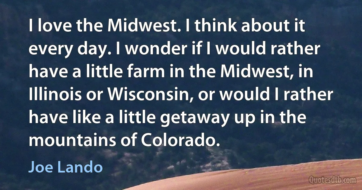 I love the Midwest. I think about it every day. I wonder if I would rather have a little farm in the Midwest, in Illinois or Wisconsin, or would I rather have like a little getaway up in the mountains of Colorado. (Joe Lando)