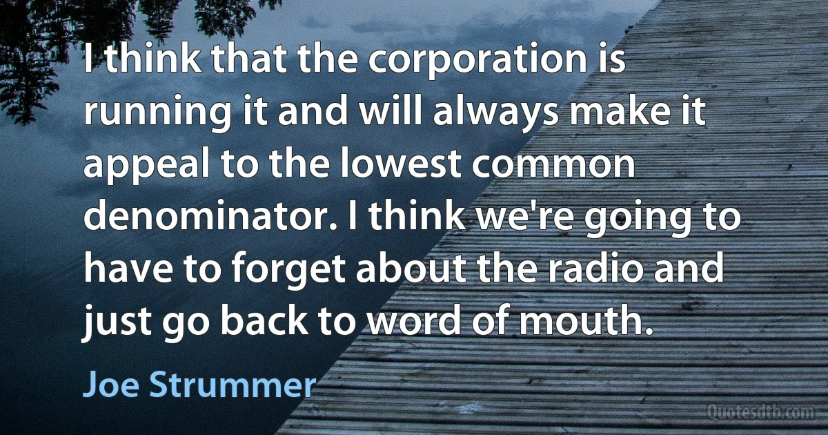 I think that the corporation is running it and will always make it appeal to the lowest common denominator. I think we're going to have to forget about the radio and just go back to word of mouth. (Joe Strummer)