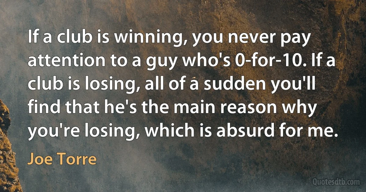 If a club is winning, you never pay attention to a guy who's 0-for-10. If a club is losing, all of a sudden you'll find that he's the main reason why you're losing, which is absurd for me. (Joe Torre)