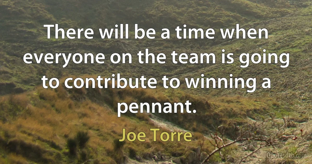 There will be a time when everyone on the team is going to contribute to winning a pennant. (Joe Torre)