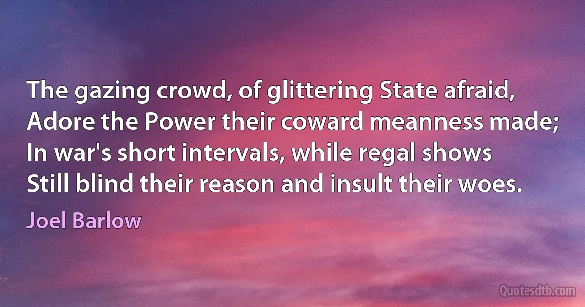 The gazing crowd, of glittering State afraid,
Adore the Power their coward meanness made;
In war's short intervals, while regal shows
Still blind their reason and insult their woes. (Joel Barlow)