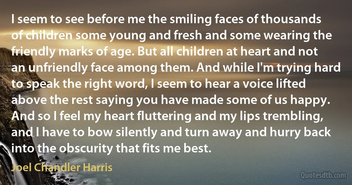 I seem to see before me the smiling faces of thousands of children some young and fresh and some wearing the friendly marks of age. But all children at heart and not an unfriendly face among them. And while I'm trying hard to speak the right word, I seem to hear a voice lifted above the rest saying you have made some of us happy. And so I feel my heart fluttering and my lips trembling, and I have to bow silently and turn away and hurry back into the obscurity that fits me best. (Joel Chandler Harris)