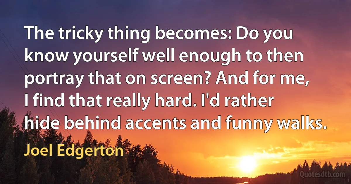 The tricky thing becomes: Do you know yourself well enough to then portray that on screen? And for me, I find that really hard. I'd rather hide behind accents and funny walks. (Joel Edgerton)