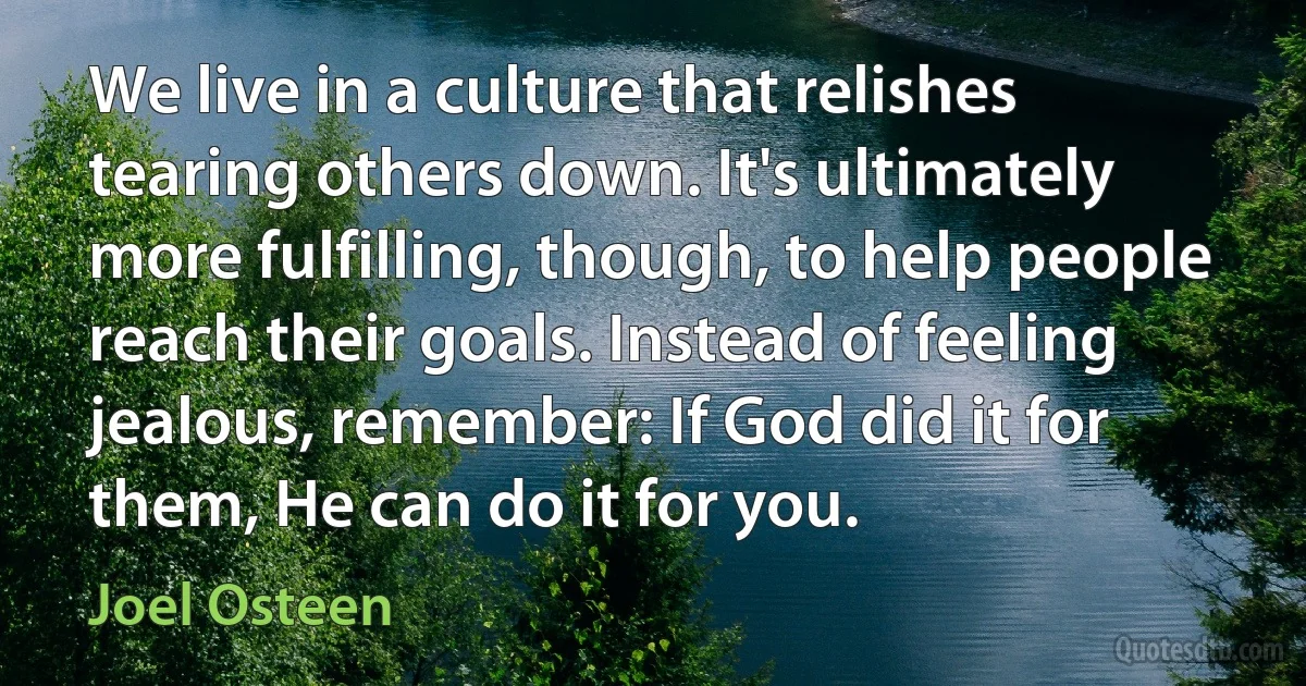 We live in a culture that relishes tearing others down. It's ultimately more fulfilling, though, to help people reach their goals. Instead of feeling jealous, remember: If God did it for them, He can do it for you. (Joel Osteen)