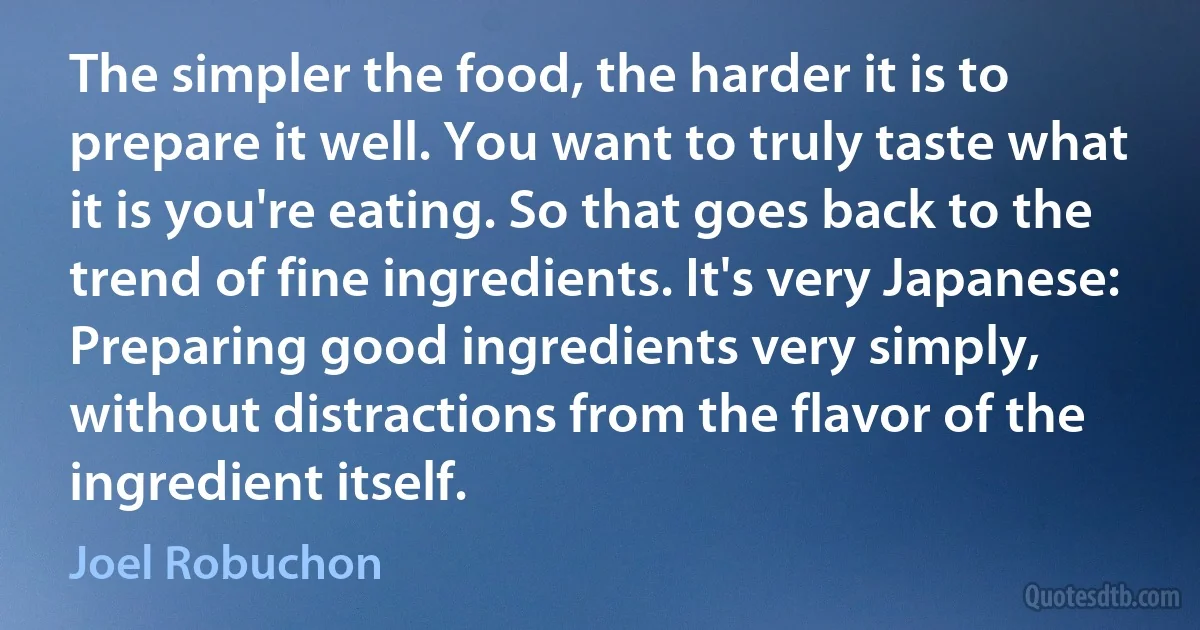 The simpler the food, the harder it is to prepare it well. You want to truly taste what it is you're eating. So that goes back to the trend of fine ingredients. It's very Japanese: Preparing good ingredients very simply, without distractions from the flavor of the ingredient itself. (Joel Robuchon)