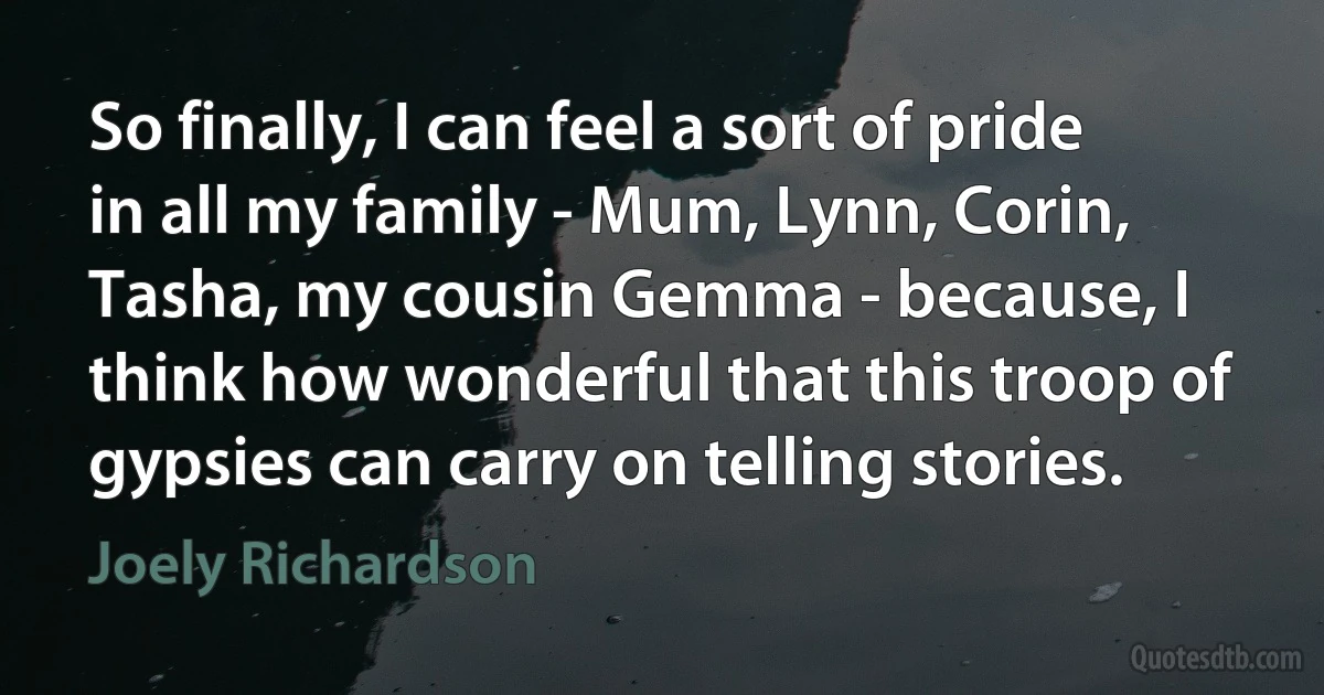 So finally, I can feel a sort of pride in all my family - Mum, Lynn, Corin, Tasha, my cousin Gemma - because, I think how wonderful that this troop of gypsies can carry on telling stories. (Joely Richardson)