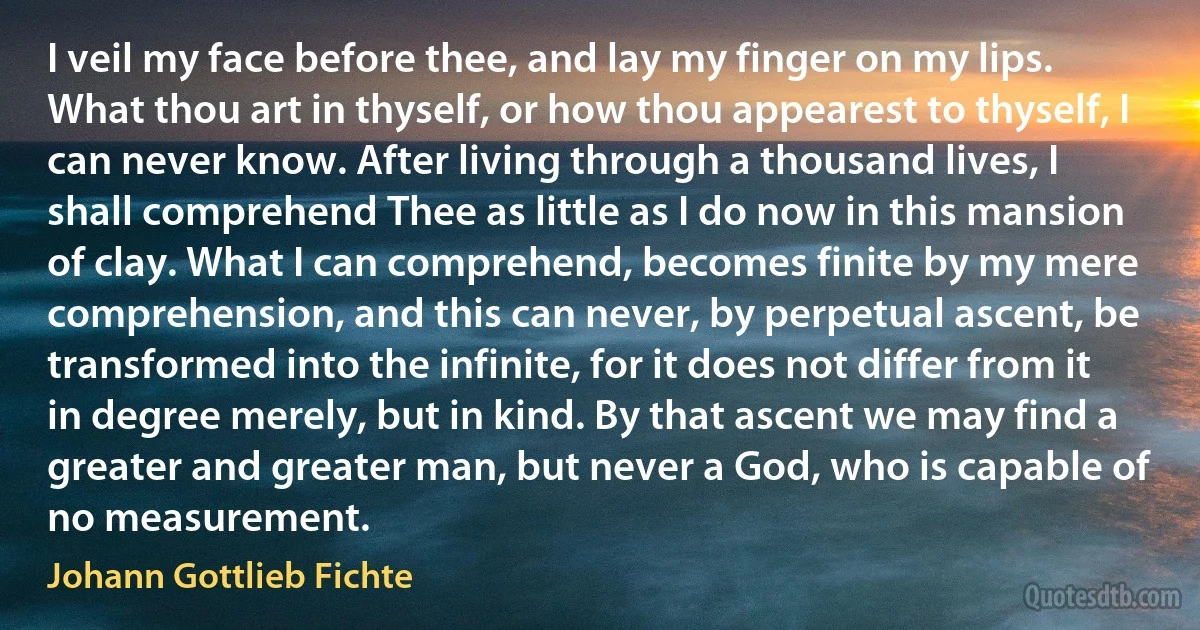 I veil my face before thee, and lay my finger on my lips. What thou art in thyself, or how thou appearest to thyself, I can never know. After living through a thousand lives, I shall comprehend Thee as little as I do now in this mansion of clay. What I can comprehend, becomes finite by my mere comprehension, and this can never, by perpetual ascent, be transformed into the infinite, for it does not differ from it in degree merely, but in kind. By that ascent we may find a greater and greater man, but never a God, who is capable of no measurement. (Johann Gottlieb Fichte)