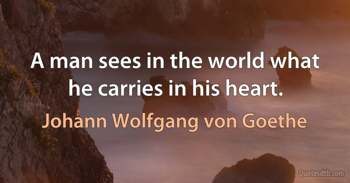 A man sees in the world what he carries in his heart. (Johann Wolfgang von Goethe)