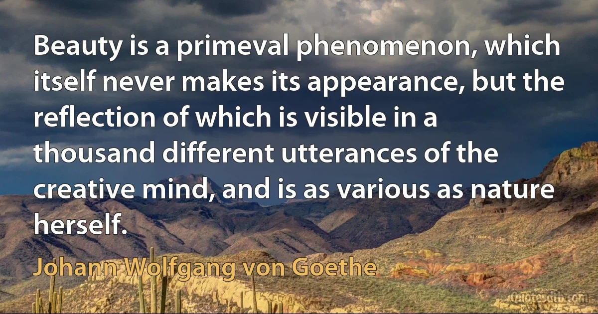 Beauty is a primeval phenomenon, which itself never makes its appearance, but the reflection of which is visible in a thousand different utterances of the creative mind, and is as various as nature herself. (Johann Wolfgang von Goethe)