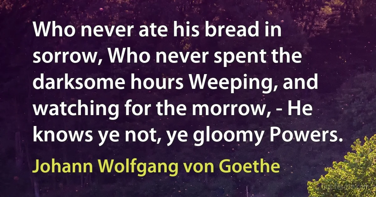 Who never ate his bread in sorrow, Who never spent the darksome hours Weeping, and watching for the morrow, - He knows ye not, ye gloomy Powers. (Johann Wolfgang von Goethe)