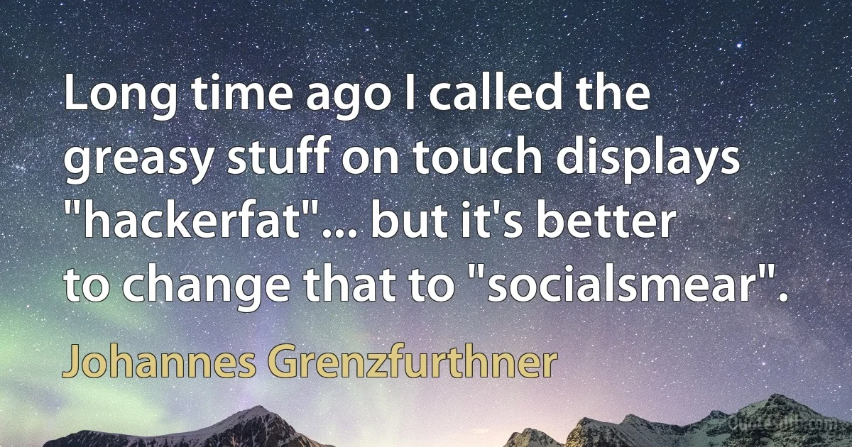 Long time ago I called the greasy stuff on touch displays "hackerfat"... but it's better to change that to "socialsmear". (Johannes Grenzfurthner)