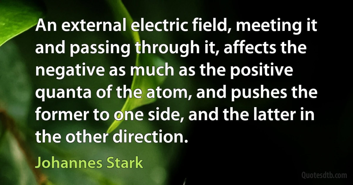 An external electric field, meeting it and passing through it, affects the negative as much as the positive quanta of the atom, and pushes the former to one side, and the latter in the other direction. (Johannes Stark)