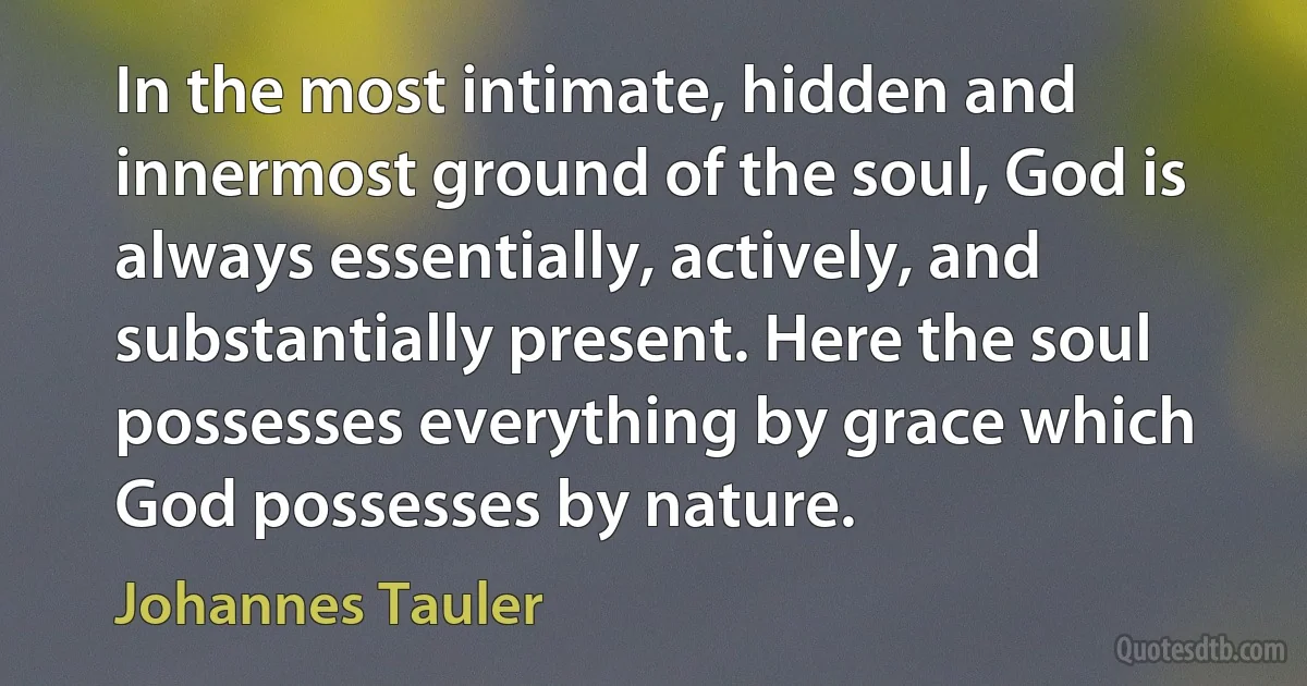 In the most intimate, hidden and innermost ground of the soul, God is always essentially, actively, and substantially present. Here the soul possesses everything by grace which God possesses by nature. (Johannes Tauler)