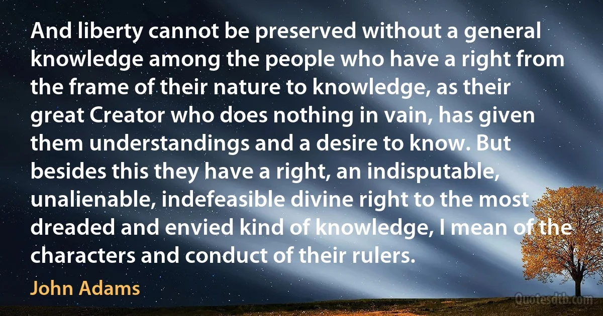 And liberty cannot be preserved without a general knowledge among the people who have a right from the frame of their nature to knowledge, as their great Creator who does nothing in vain, has given them understandings and a desire to know. But besides this they have a right, an indisputable, unalienable, indefeasible divine right to the most dreaded and envied kind of knowledge, I mean of the characters and conduct of their rulers. (John Adams)