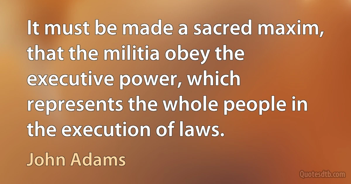 It must be made a sacred maxim, that the militia obey the executive power, which represents the whole people in the execution of laws. (John Adams)