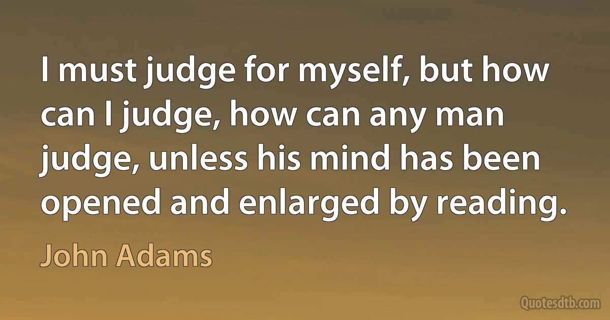 I must judge for myself, but how can I judge, how can any man judge, unless his mind has been opened and enlarged by reading. (John Adams)