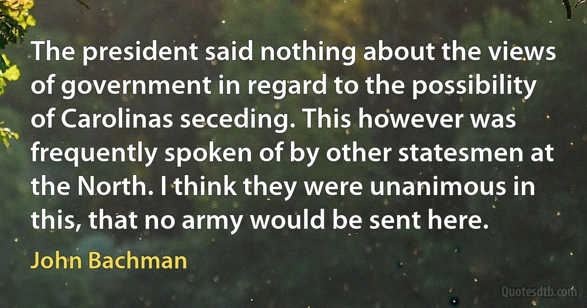 The president said nothing about the views of government in regard to the possibility of Carolinas seceding. This however was frequently spoken of by other statesmen at the North. I think they were unanimous in this, that no army would be sent here. (John Bachman)