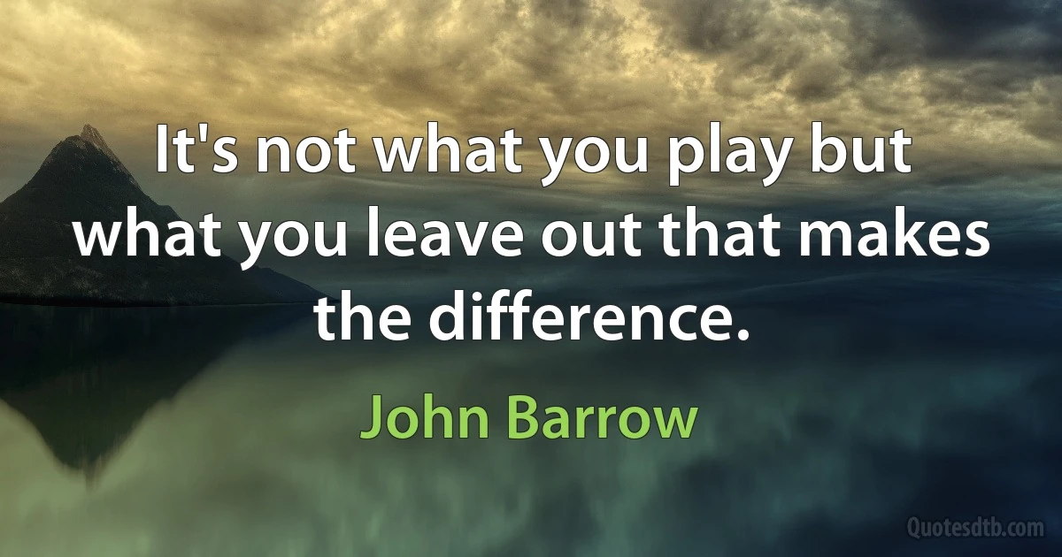 It's not what you play but what you leave out that makes the difference. (John Barrow)